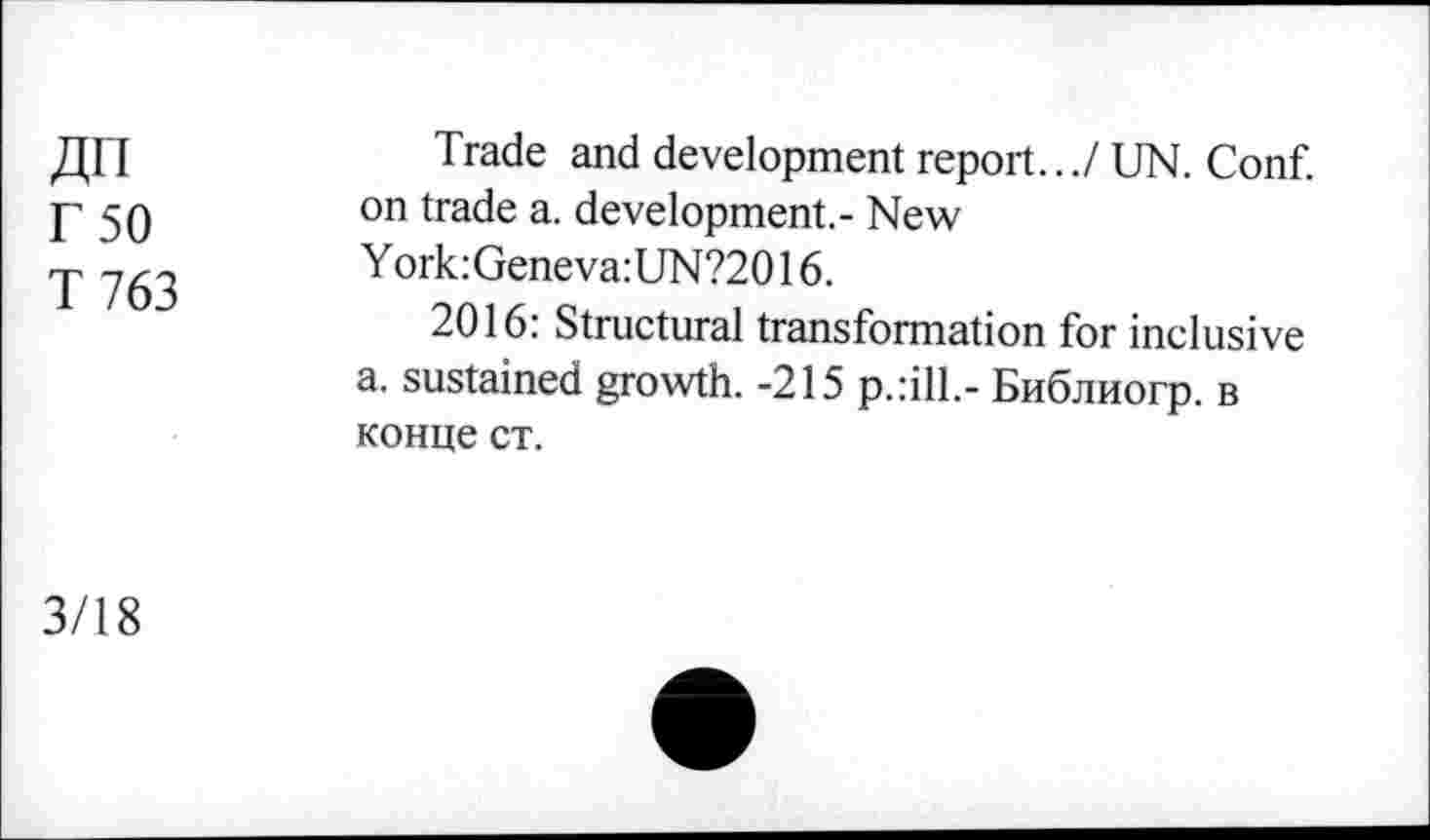 ﻿ДП
Г 50
Т 763
Trade and development report.../ UN. Conf, on trade a. development.- New
Y ork:Geneva:UN?2016.
2016: Structural transformation for inclusive a. sustained growth. -215 p.:ill.- Библиогр. в конце ст.
3/18